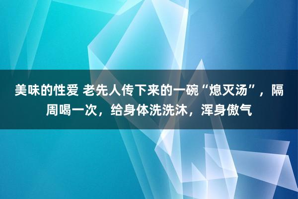 美味的性爱 老先人传下来的一碗“熄灭汤”，隔周喝一次，给身体洗洗沐，浑身傲气