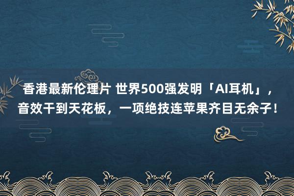 香港最新伦理片 世界500强发明「AI耳机」，音效干到天花板，一项绝技连苹果齐目无余子！