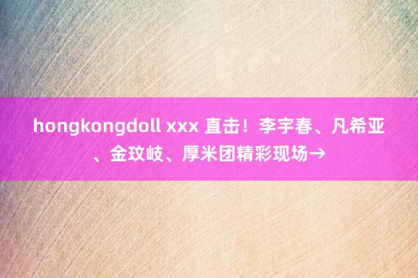 hongkongdoll xxx 直击！李宇春、凡希亚、金玟岐、厚米团精彩现场→