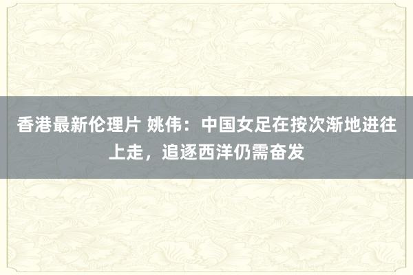 香港最新伦理片 姚伟：中国女足在按次渐地进往上走，追逐西洋仍需奋发