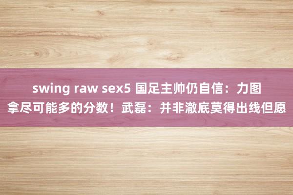 swing raw sex5 国足主帅仍自信：力图拿尽可能多的分数！武磊：并非澈底莫得出线但愿