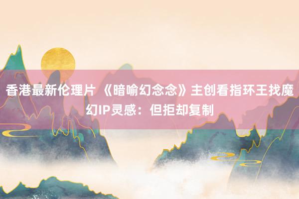 香港最新伦理片 《暗喻幻念念》主创看指环王找魔幻IP灵感：但拒却复制