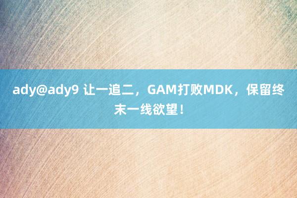 ady@ady9 让一追二，GAM打败MDK，保留终末一线欲望！