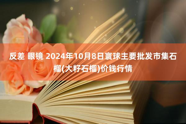 反差 眼镜 2024年10月8日寰球主要批发市集石榴(大籽石榴)价钱行情