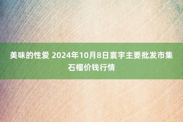 美味的性爱 2024年10月8日寰宇主要批发市集石榴价钱行情