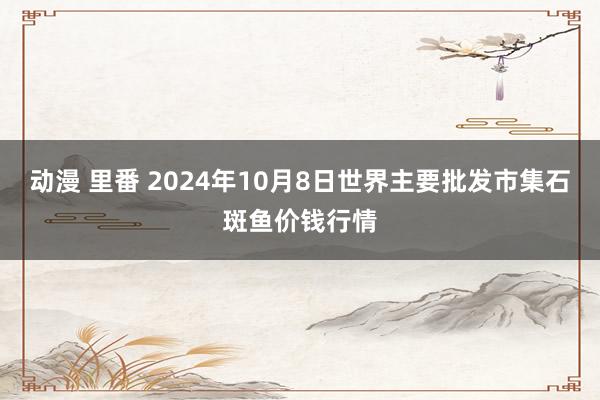 动漫 里番 2024年10月8日世界主要批发市集石斑鱼价钱行情