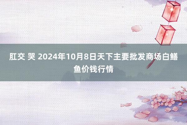 肛交 哭 2024年10月8日天下主要批发商场白鳝鱼价钱行情