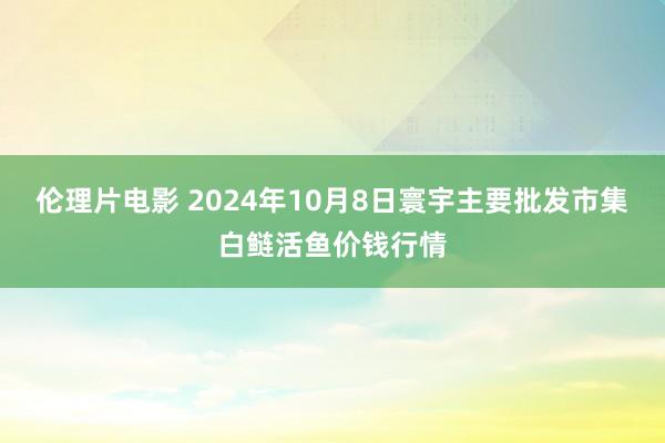 伦理片电影 2024年10月8日寰宇主要批发市集白鲢活鱼价钱行情