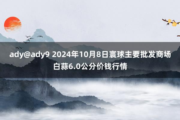 ady@ady9 2024年10月8日寰球主要批发商场白蒜6.0公分价钱行情