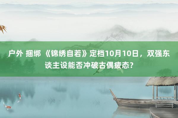 户外 捆绑 《锦绣自若》定档10月10日，双强东谈主设能否冲破古偶疲态？