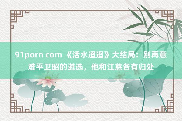 91porn com 《活水迢迢》大结局：别再意难平卫昭的遴选，他和江慈各有归处