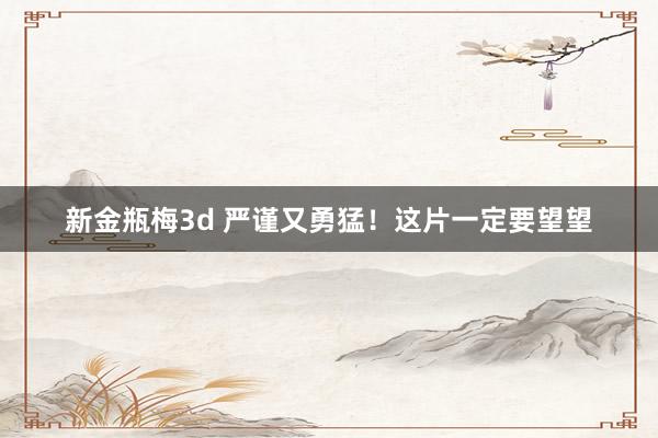 新金瓶梅3d 严谨又勇猛！这片一定要望望