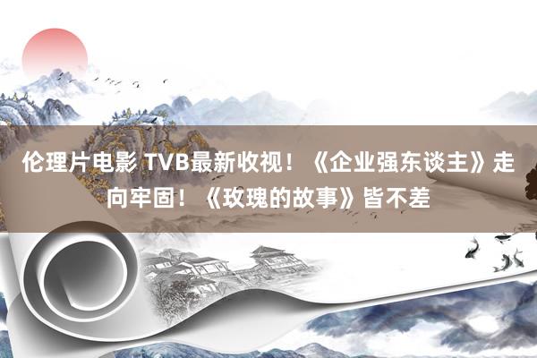 伦理片电影 TVB最新收视！《企业强东谈主》走向牢固！《玫瑰的故事》皆不差