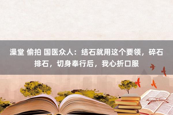 澡堂 偷拍 国医众人：结石就用这个要领，碎石排石，切身奉行后，我心折口服