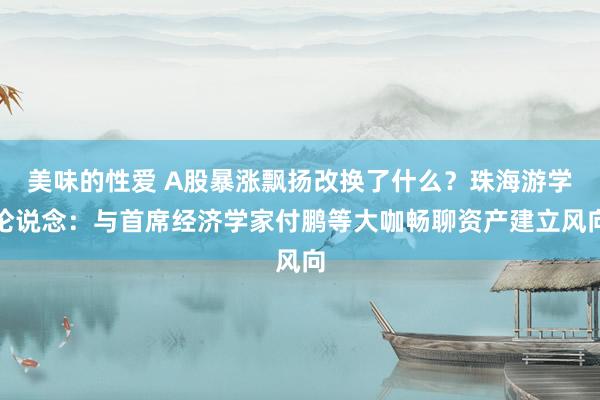 美味的性爱 A股暴涨飘扬改换了什么？珠海游学论说念：与首席经济学家付鹏等大咖畅聊资产建立风向