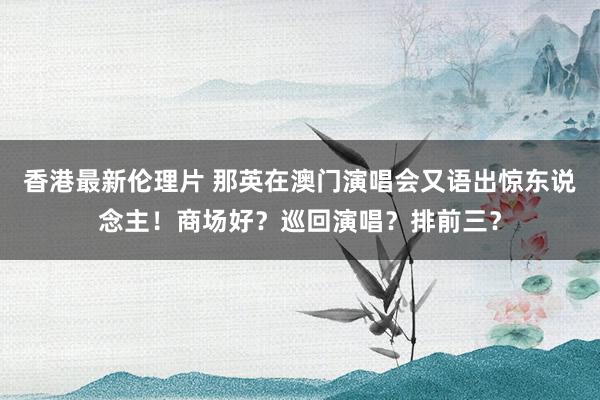 香港最新伦理片 那英在澳门演唱会又语出惊东说念主！商场好？巡回演唱？排前三？