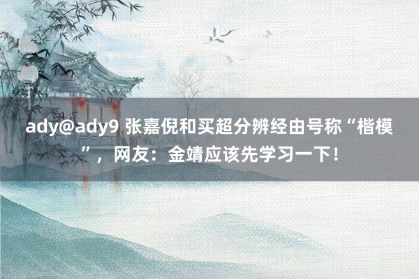 ady@ady9 张嘉倪和买超分辨经由号称“楷模”，网友：金靖应该先学习一下！