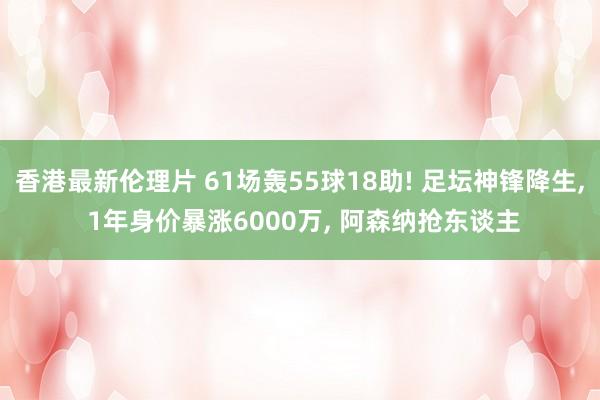 香港最新伦理片 61场轰55球18助! 足坛神锋降生， 1年身价暴涨6000万， 阿森纳抢东谈主