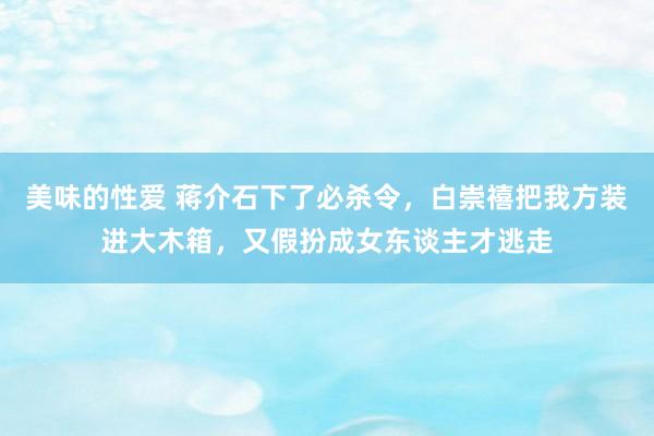 美味的性爱 蒋介石下了必杀令，白崇禧把我方装进大木箱，又假扮成女东谈主才逃走