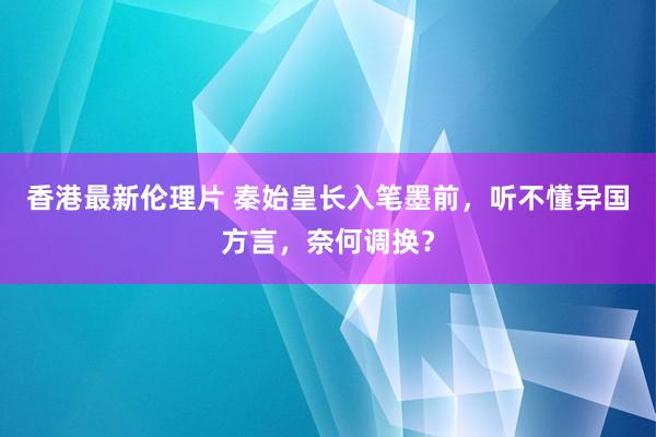 香港最新伦理片 秦始皇长入笔墨前，听不懂异国方言，奈何调换？