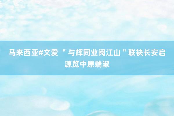 马来西亚#文爱 ＂与辉同业阅江山＂联袂长安启源览中原端淑