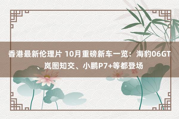 香港最新伦理片 10月重磅新车一览：海豹06GT、岚图知交、小鹏P7+等都登场