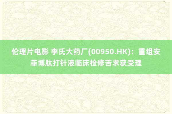 伦理片电影 李氏大药厂(00950.HK)：重组安菲博肽打针液临床检修苦求获受理