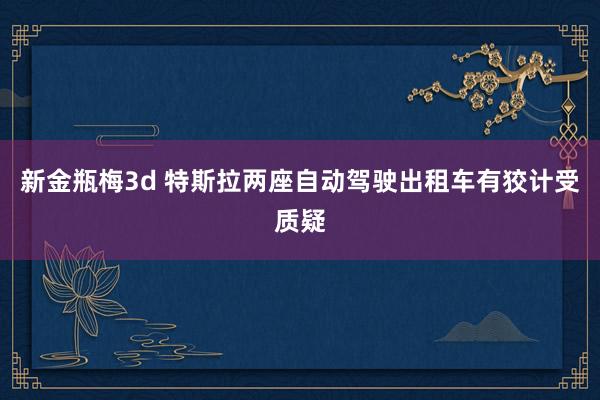 新金瓶梅3d 特斯拉两座自动驾驶出租车有狡计受质疑