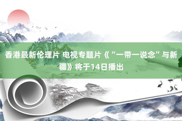 香港最新伦理片 电视专题片《“一带一说念”与新疆》将于14日播出