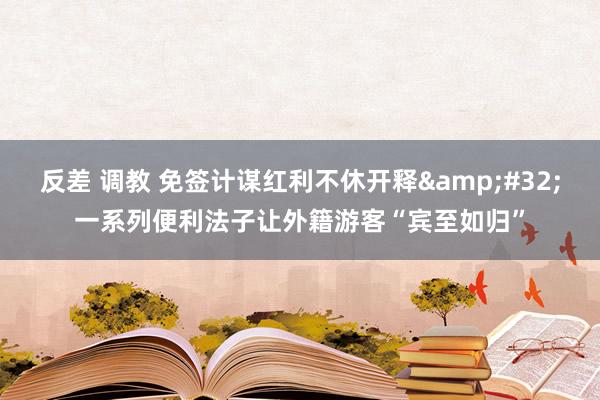 反差 调教 免签计谋红利不休开释&#32;一系列便利法子让外籍游客“宾至如归”