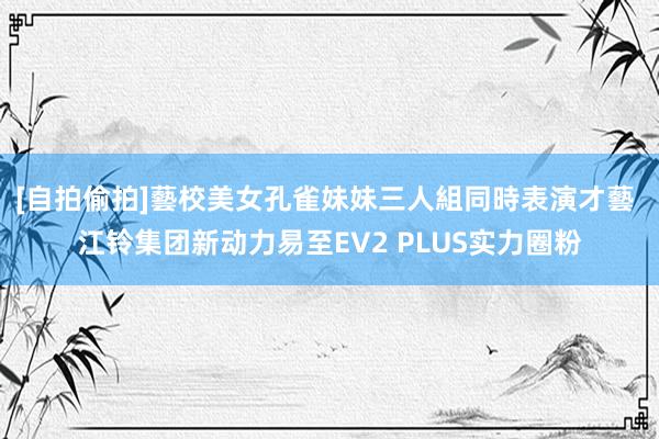 [自拍偷拍]藝校美女孔雀妹妹三人組同時表演才藝 江铃集团新动力易至EV2 PLUS实力圈粉