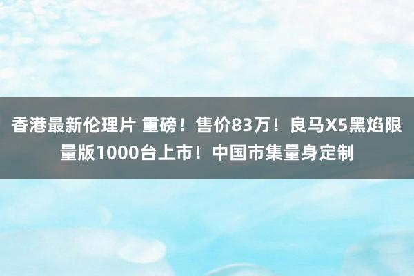 香港最新伦理片 重磅！售价83万！良马X5黑焰限量版1000台上市！中国市集量身定制