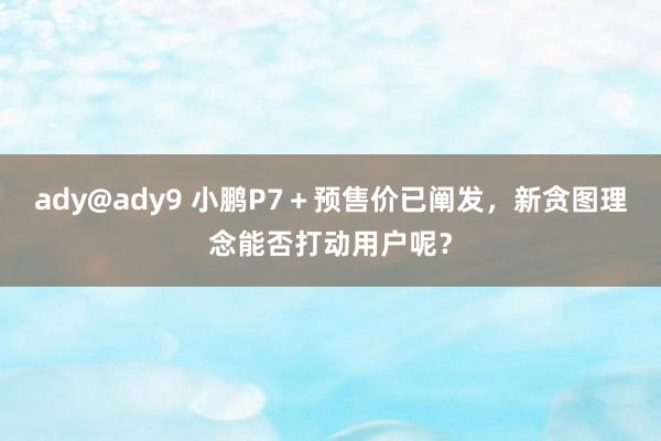 ady@ady9 小鹏P7＋预售价已阐发，新贪图理念能否打动用户呢？