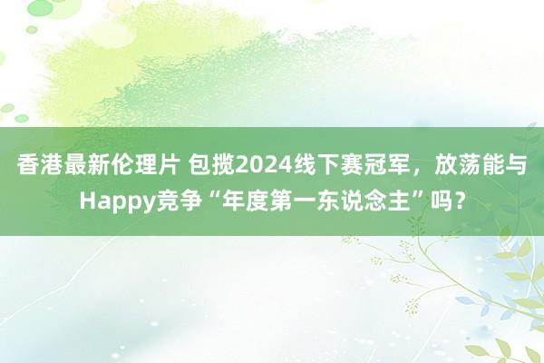 香港最新伦理片 包揽2024线下赛冠军，放荡能与Happy竞争“年度第一东说念主”吗？