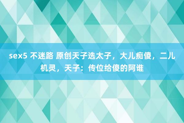 sex5 不迷路 原创天子选太子，大儿痴傻，二儿机灵，天子：传位给傻的阿谁