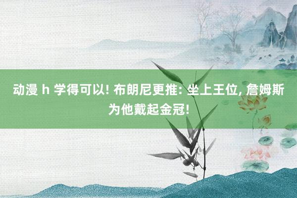 动漫 h 学得可以! 布朗尼更推: 坐上王位， 詹姆斯为他戴起金冠!