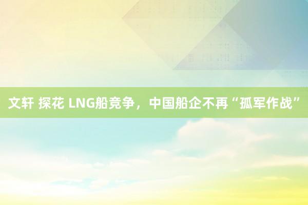 文轩 探花 LNG船竞争，中国船企不再“孤军作战”