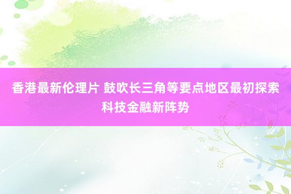 香港最新伦理片 鼓吹长三角等要点地区最初探索科技金融新阵势