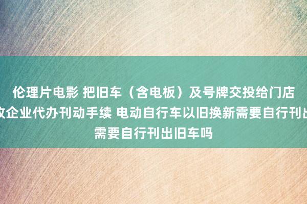 伦理片电影 把旧车（含电板）及号牌交投给门店，由回收企业代办刊动手续 电动自行车以旧换新需要自行刊出旧车吗