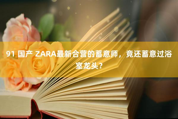 91 国产 ZARA最新合营的蓄意师，竟还蓄意过浴室龙头？