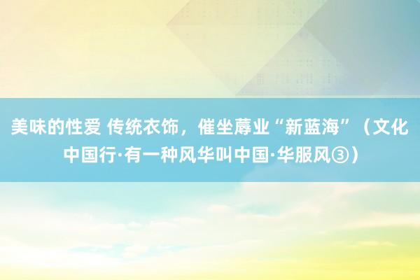 美味的性爱 传统衣饰，催坐蓐业“新蓝海”（文化中国行·有一种风华叫中国·华服风③）