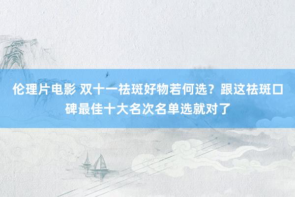 伦理片电影 双十一祛斑好物若何选？跟这祛斑口碑最佳十大名次名单选就对了