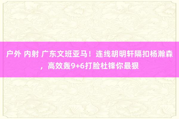 户外 内射 广东文班亚马！连线胡明轩隔扣杨瀚森，高效轰9+6打脸杜锋你最狠