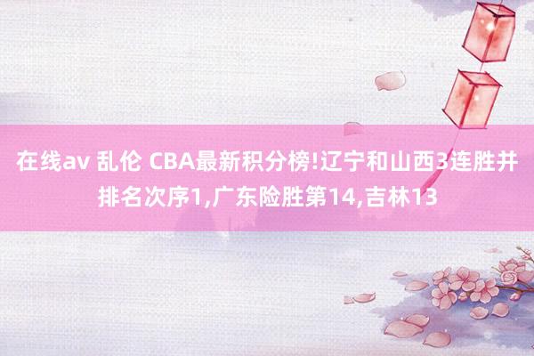 在线av 乱伦 CBA最新积分榜!辽宁和山西3连胜并排名次序1，广东险胜第14，吉林13