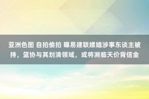 亚洲色图 自拍偷拍 曝易建联嫖娼涉事东谈主被持，篮协与其划清领域，或将濒临天价背信金