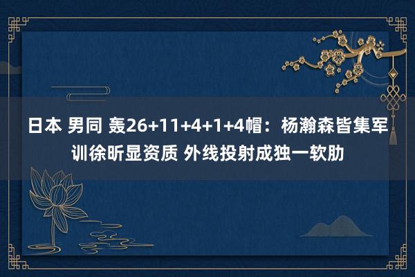 日本 男同 轰26+11+4+1+4帽：杨瀚森皆集军训徐昕显资质 外线投射成独一软肋