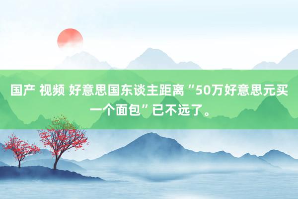 国产 视频 好意思国东谈主距离“50万好意思元买一个面包”已不远了。