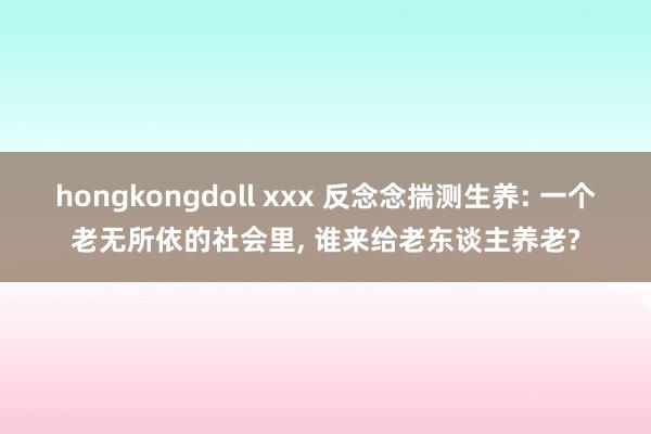 hongkongdoll xxx 反念念揣测生养: 一个老无所依的社会里， 谁来给老东谈主养老?