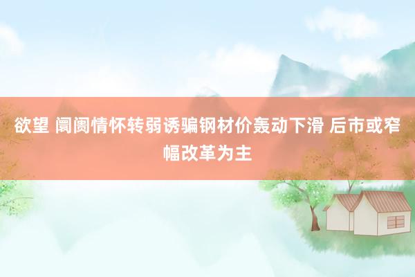 欲望 阛阓情怀转弱诱骗钢材价轰动下滑 后市或窄幅改革为主