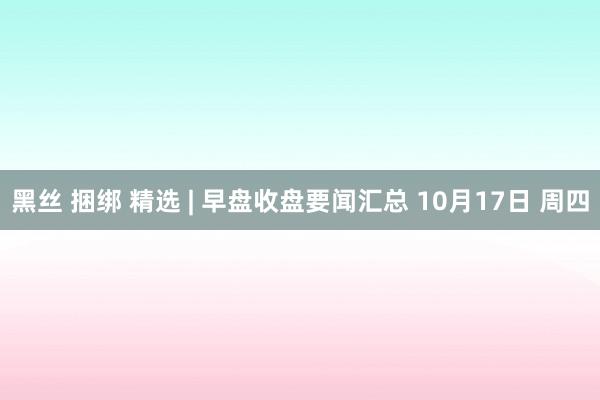 黑丝 捆绑 精选 | 早盘收盘要闻汇总 10月17日 周四